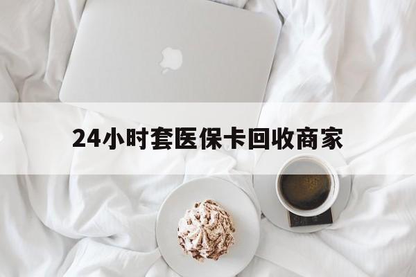 北海24小时套医保卡回收商家(24小时套医保卡回收商家会知道吗)
